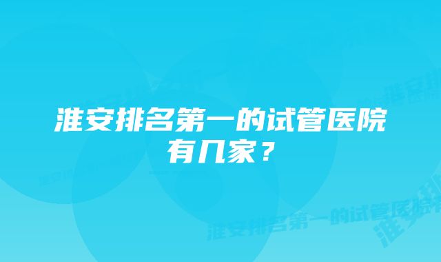 淮安排名第一的试管医院有几家？