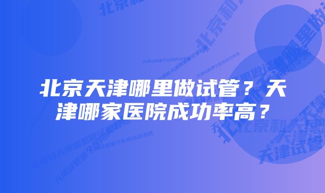 北京天津哪里做试管？天津哪家医院成功率高？