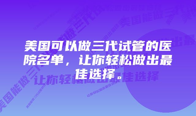 美国可以做三代试管的医院名单，让你轻松做出最佳选择。