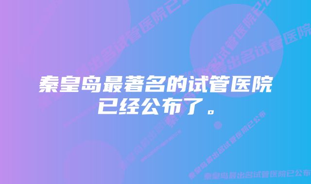 秦皇岛最著名的试管医院已经公布了。