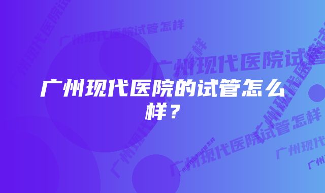 广州现代医院的试管怎么样？