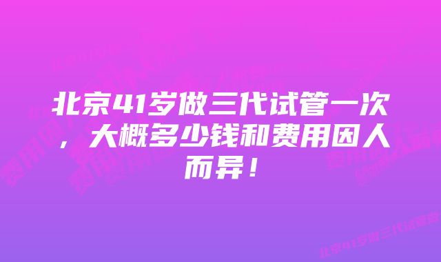 北京41岁做三代试管一次，大概多少钱和费用因人而异！