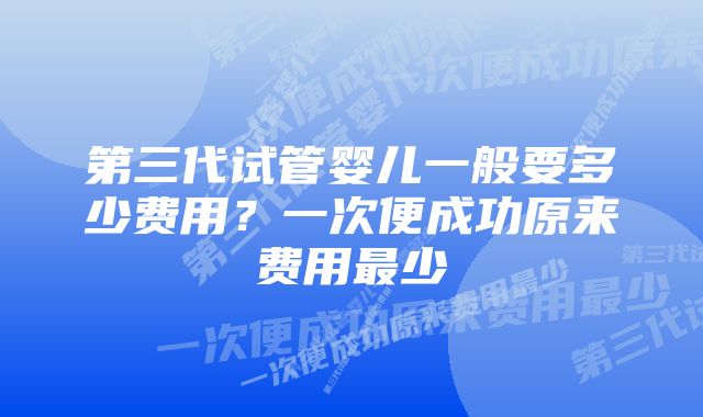 第三代试管婴儿一般要多少费用？一次便成功原来费用最少