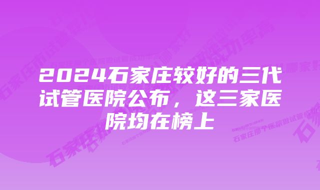 2024石家庄较好的三代试管医院公布，这三家医院均在榜上