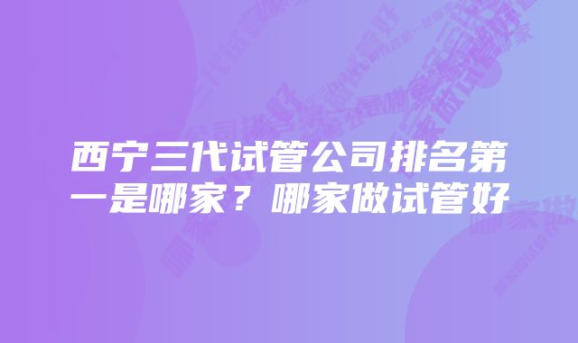 西宁三代试管公司排名第一是哪家？哪家做试管好