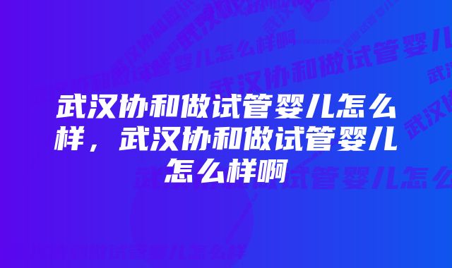 武汉协和做试管婴儿怎么样，武汉协和做试管婴儿怎么样啊