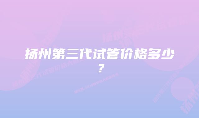 扬州第三代试管价格多少？