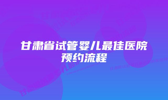 甘肃省试管婴儿最佳医院预约流程