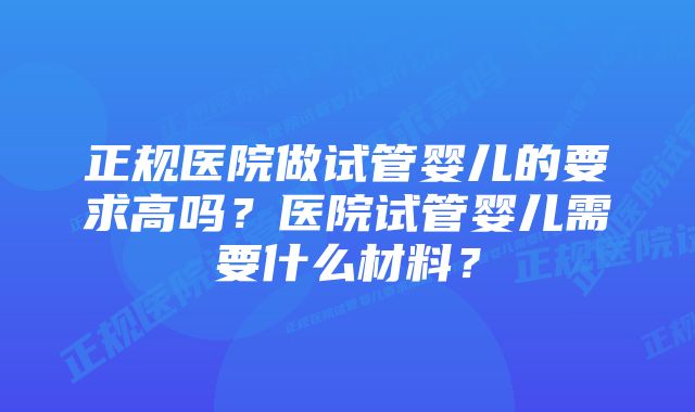 正规医院做试管婴儿的要求高吗？医院试管婴儿需要什么材料？