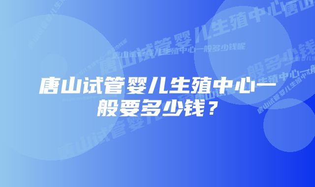 唐山试管婴儿生殖中心一般要多少钱？