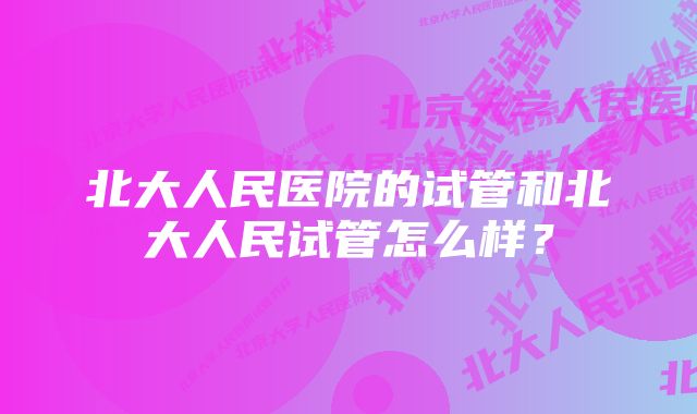 北大人民医院的试管和北大人民试管怎么样？