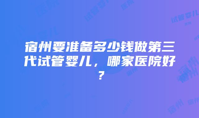 宿州要准备多少钱做第三代试管婴儿，哪家医院好？