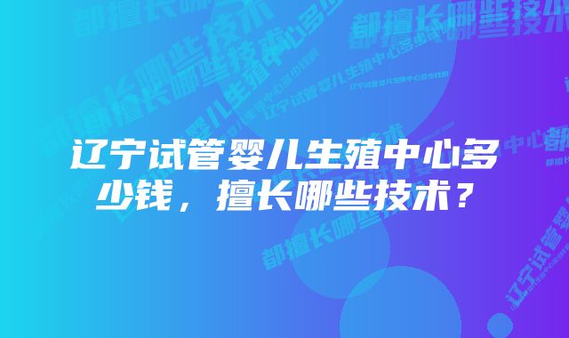 辽宁试管婴儿生殖中心多少钱，擅长哪些技术？