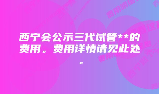 西宁会公示三代试管**的费用。费用详情请见此处。