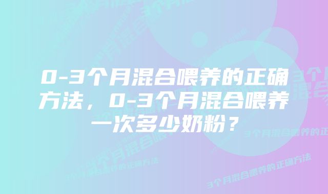 0-3个月混合喂养的正确方法，0-3个月混合喂养一次多少奶粉？