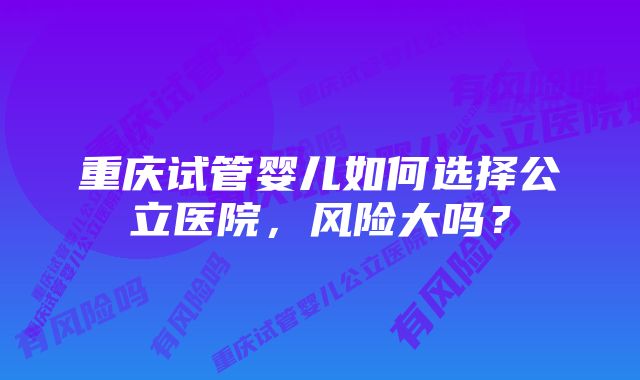 重庆试管婴儿如何选择公立医院，风险大吗？