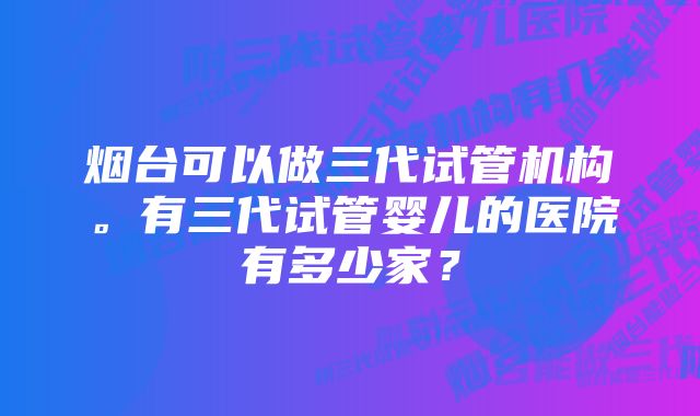 烟台可以做三代试管机构。有三代试管婴儿的医院有多少家？