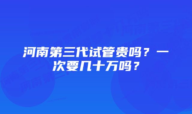 河南第三代试管贵吗？一次要几十万吗？