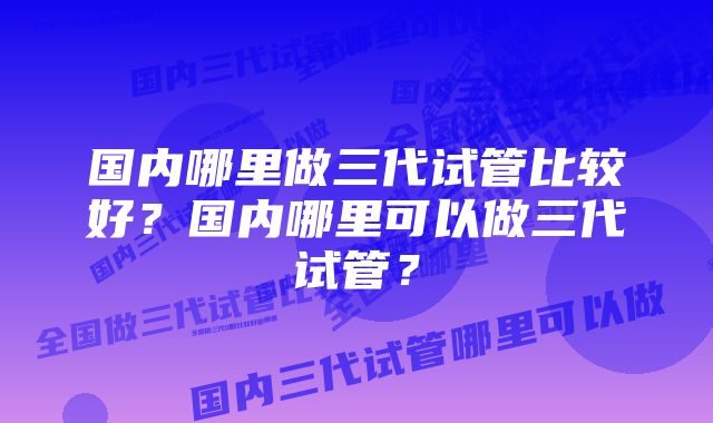 国内哪里做三代试管比较好？国内哪里可以做三代试管？