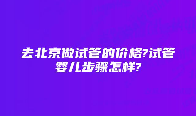 去北京做试管的价格?试管婴儿步骤怎样?