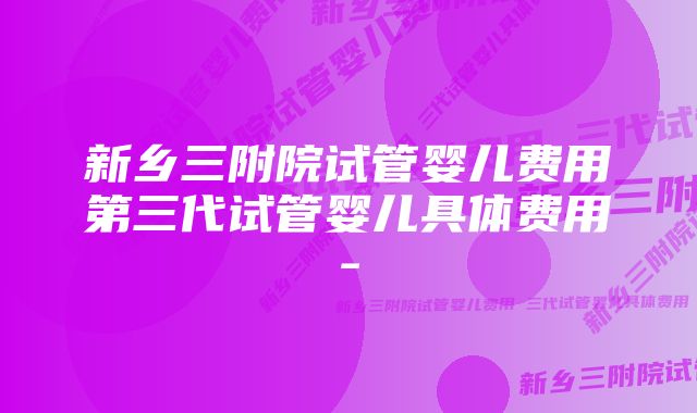 新乡三附院试管婴儿费用第三代试管婴儿具体费用-