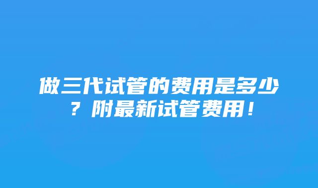 做三代试管的费用是多少？附最新试管费用！