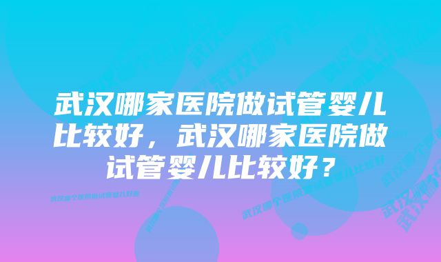 武汉哪家医院做试管婴儿比较好，武汉哪家医院做试管婴儿比较好？