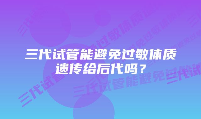 三代试管能避免过敏体质遗传给后代吗？