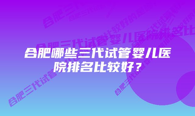 合肥哪些三代试管婴儿医院排名比较好？