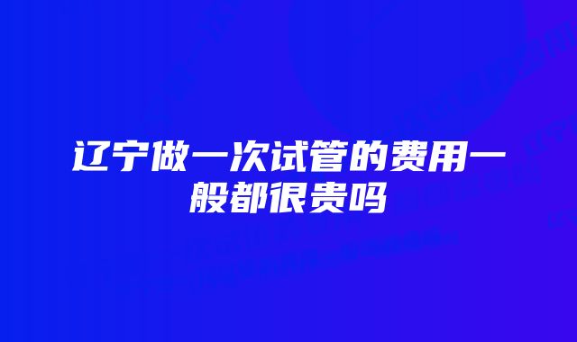 辽宁做一次试管的费用一般都很贵吗