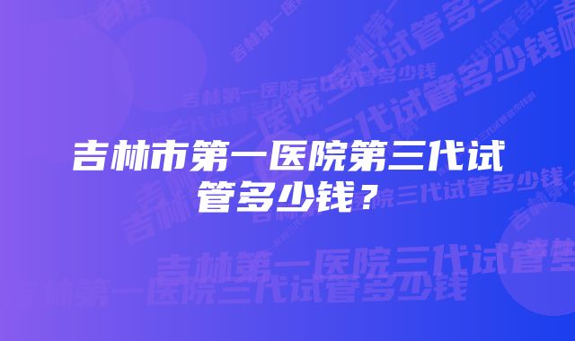 吉林市第一医院第三代试管多少钱？