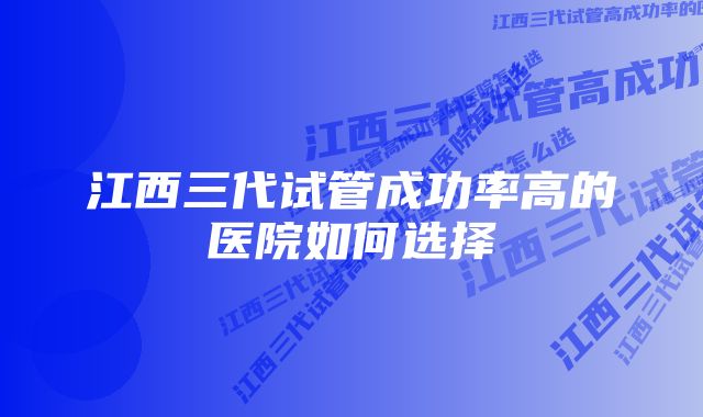 江西三代试管成功率高的医院如何选择