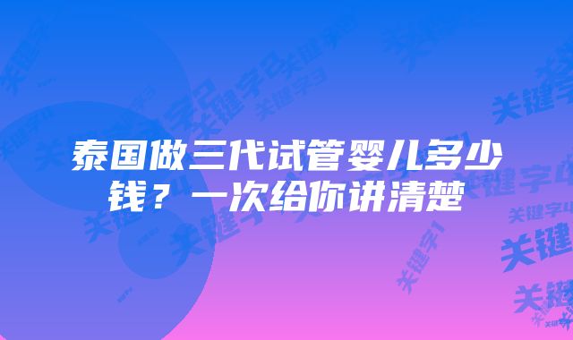 泰国做三代试管婴儿多少钱？一次给你讲清楚