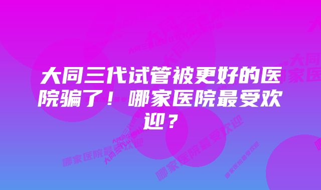 大同三代试管被更好的医院骗了！哪家医院最受欢迎？