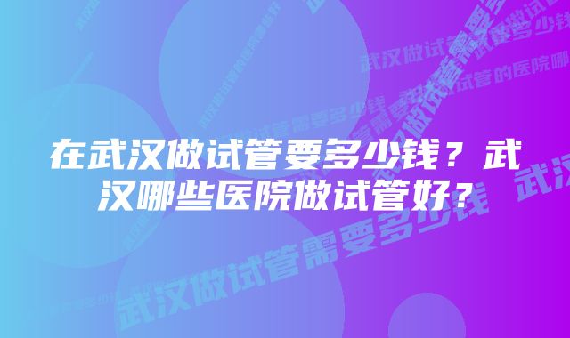 在武汉做试管要多少钱？武汉哪些医院做试管好？