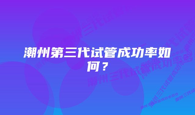 潮州第三代试管成功率如何？