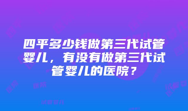 四平多少钱做第三代试管婴儿，有没有做第三代试管婴儿的医院？