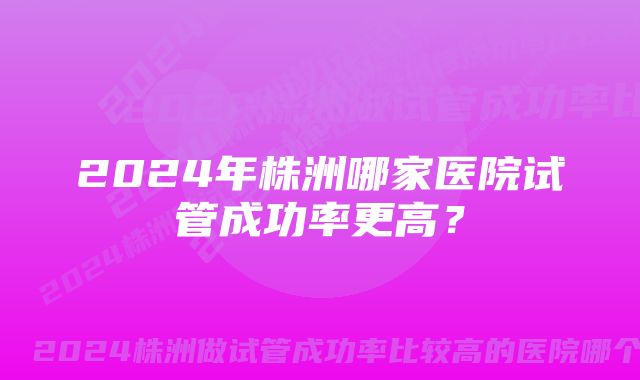 2024年株洲哪家医院试管成功率更高？