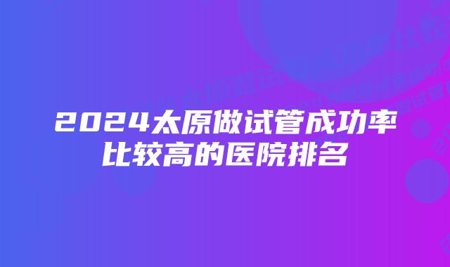 2024太原做试管成功率比较高的医院排名