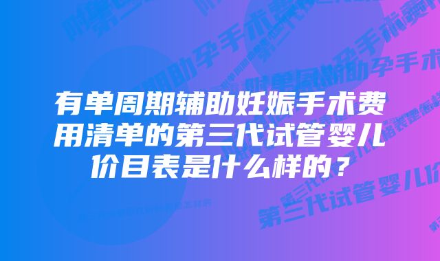 有单周期辅助妊娠手术费用清单的第三代试管婴儿价目表是什么样的？