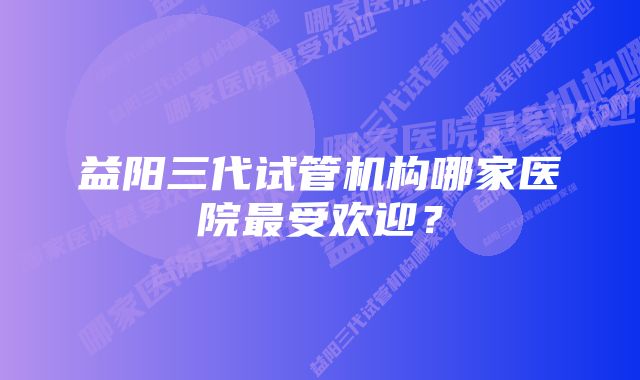 益阳三代试管机构哪家医院最受欢迎？