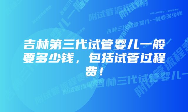 吉林第三代试管婴儿一般要多少钱，包括试管过程费！