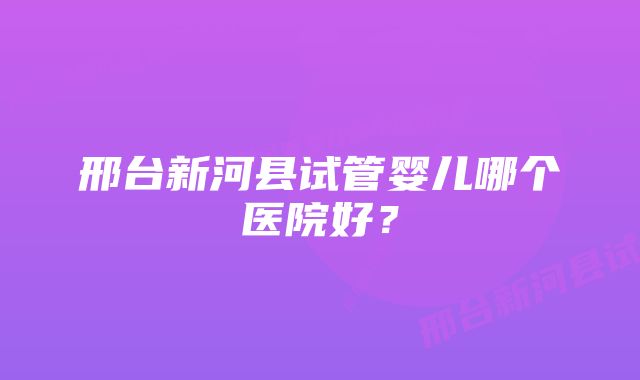 邢台新河县试管婴儿哪个医院好？