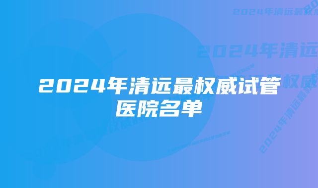 2024年清远最权威试管医院名单