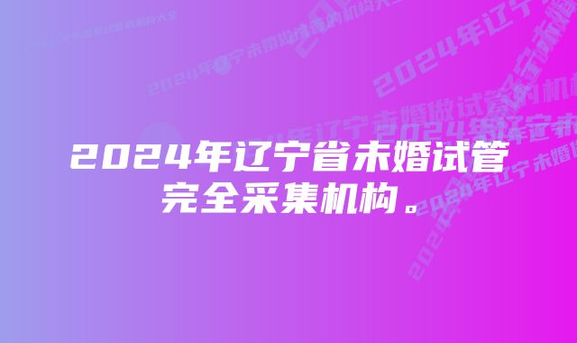 2024年辽宁省未婚试管完全采集机构。