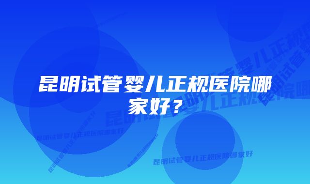 昆明试管婴儿正规医院哪家好？