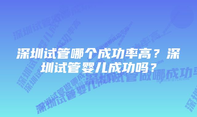 深圳试管哪个成功率高？深圳试管婴儿成功吗？