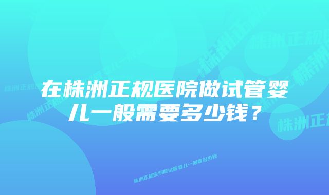 在株洲正规医院做试管婴儿一般需要多少钱？