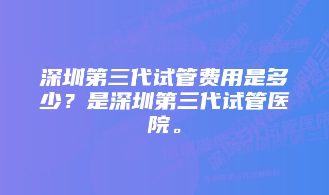 深圳第三代试管费用是多少？是深圳第三代试管医院。