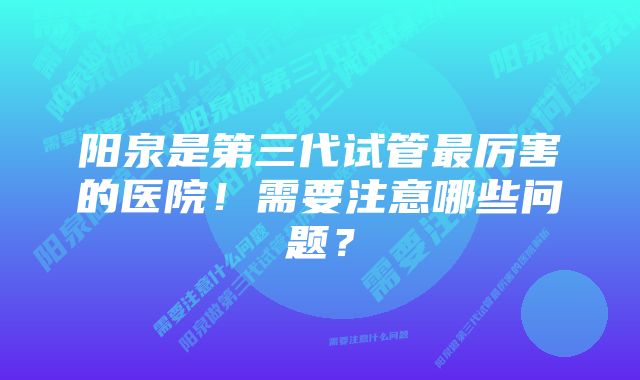 阳泉是第三代试管最厉害的医院！需要注意哪些问题？